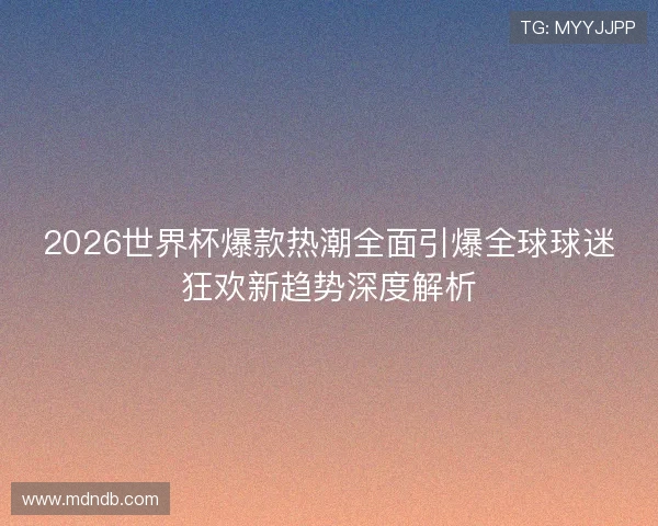 2026世界杯爆款热潮全面引爆全球球迷狂欢新趋势深度解析